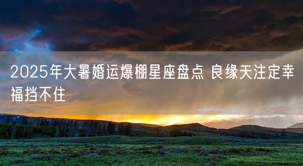 2025年大暑婚运爆棚星座盘点 良缘天注定幸福挡不住(图1)