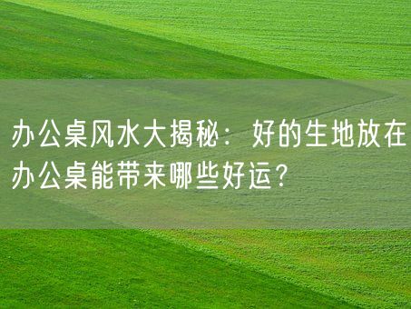 办公桌风水大揭秘：好的生地放在办公桌能带来哪些好运？(图1)