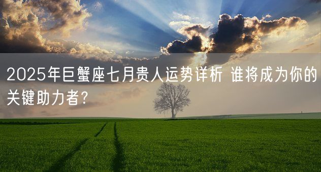 2025年巨蟹座七月贵人运势详析 谁将成为你的关键助力者？(图1)