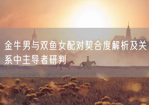 金牛男与双鱼女配对契合度解析及关系中主导者研判(图1) 金牛男与双鱼女配对契合度解析及关系中主导者研判(图1)