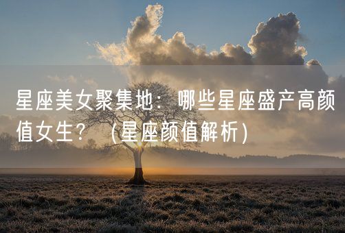 星座美女聚集地：哪些星座盛产高颜值女生？（星座颜值解析）(图1)