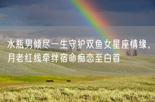 水瓶男倾尽一生守护双鱼女星座情缘,月老红线牵绊宿命痴恋至白首(图1) 水瓶男倾尽一生守护双鱼女星座情缘,月老红线牵绊宿命痴恋至白首(图1)
