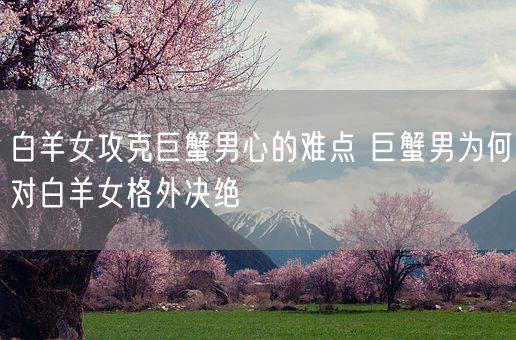 白羊女攻克巨蟹男心的难点 巨蟹男为何对白羊女格外决绝(图1) 白羊女攻克巨蟹男心的难点 巨蟹男为何对白羊女格外决绝(图1)