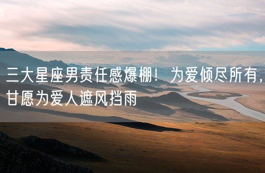 三大星座男责任感爆棚！为爱倾尽所有，甘愿为爱人遮风挡雨(图1)