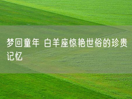 梦回童年 白羊座惊艳世俗的珍贵记忆(图1) 梦回童年 白羊座惊艳世俗的珍贵记忆(图1)