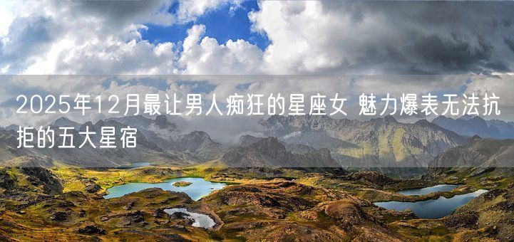 2025年12月最让男人痴狂的星座女 魅力爆表无法抗拒的五大星宿(图1)