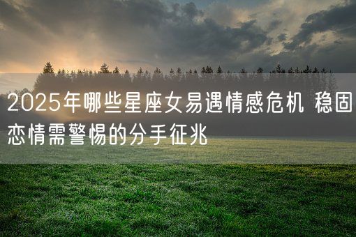 2025年哪些星座女易遇情感危机 稳固恋情需警惕的分手征兆(图1)
