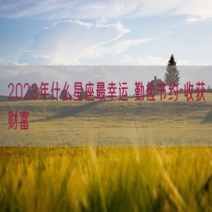 2023年什么星座最幸运 勤俭节约 收获财富