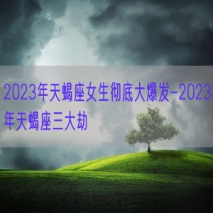 2023年天蝎座女生彻底大爆发-2023年天蝎座三大劫