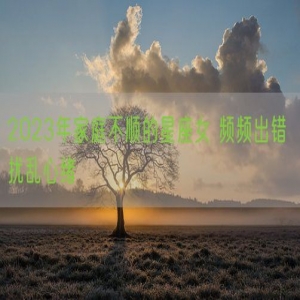 2023年家庭不顺的星座女 频频出错 扰乱心绪