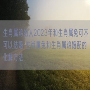 生肖属鸡的人2023年和生肖属兔可不可以结婚 生肖属兔和生肖属鸡婚配的化解方法