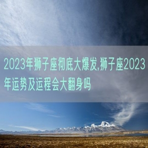 2023年狮子座彻底大爆发,狮子座2023年运势及运程会大翻身吗
