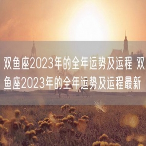 双鱼座2023年的全年运势及运程 双鱼座2023年的全年运势及运程最新