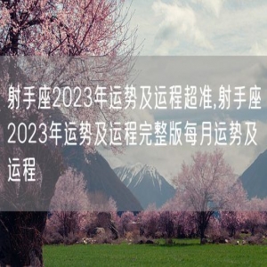 射手座2023年运势及运程超准,射手座2023年运势及运程完整版每月运势及运程