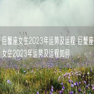 巨蟹座女生2023年运势及运程 巨蟹座女生2023年运势及运程如何