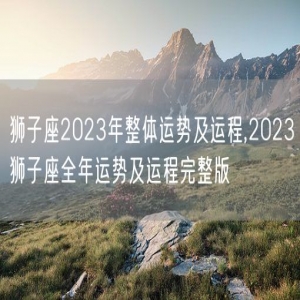 狮子座2023年整体运势及运程,2023狮子座全年运势及运程完整版