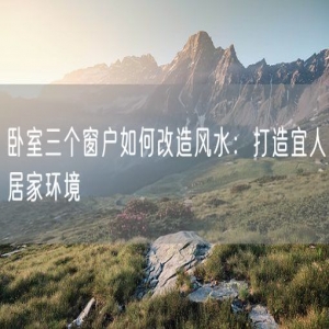 卧室三个窗户如何改造风水：打造宜人居家环境