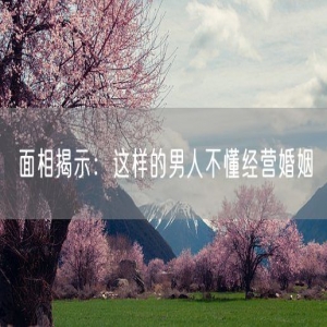 面相揭示：这样的男人不懂经营婚姻