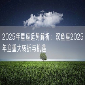 2025年星座运势解析：双鱼座2025年迎重大转折与机遇