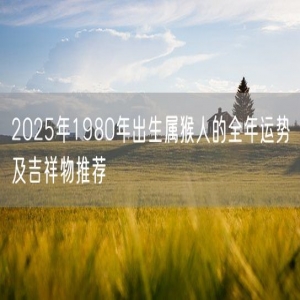 2025年1980年出生属猴人的全年运势及吉祥物推荐
