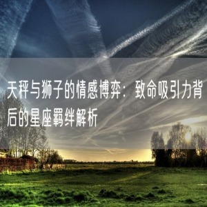 天秤与狮子的情感博弈：致命吸引力背后的星座羁绊解析