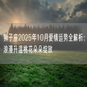 狮子座2025年10月爱情运势全解析：浪漫升温桃花朵朵绽放