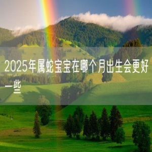 2025年属蛇宝宝在哪个月出生会更好一些