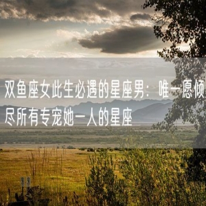 双鱼座女此生必遇的星座男：唯一愿倾尽所有专宠她一人的星座