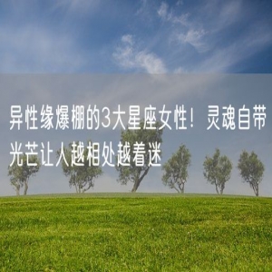 异性缘爆棚的3大星座女性！灵魂自带光芒让人越相处越着迷