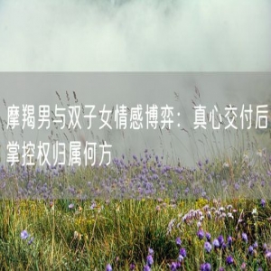摩羯男与双子女情感博弈：真心交付后掌控权归属何方