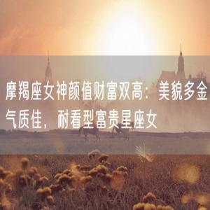 摩羯座女神颜值财富双高：美貌多金气质佳，耐看型富贵星座女