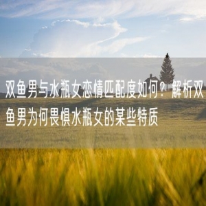 双鱼男与水瓶女恋情匹配度如何？解析双鱼男为何畏惧水瓶女的某些特质
