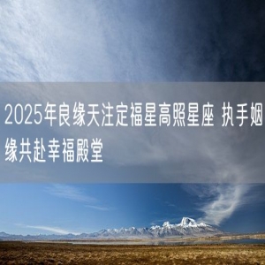 2025年良缘天注定福星高照星座 执手姻缘共赴幸福殿堂