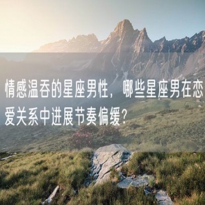 情感温吞的星座男性，哪些星座男在恋爱关系中进展节奏偏缓？