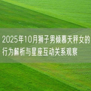 2025年10月狮子男倾慕天秤女的行为解析与星座互动关系观察
