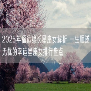 2025年福运绵长星座女解析 一生顺遂无忧的幸运星座女排行盘点
