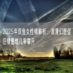 2025年双鱼女性情解析：浪漫幻想促旧情重燃几率攀升