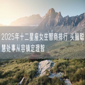 2025年十二星座女生智商排行 头脑聪慧处事从容镇定理智