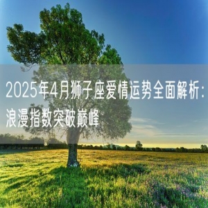 2025年4月狮子座爱情运势全面解析：浪漫指数突破巅峰
