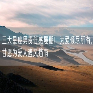 三大星座男责任感爆棚！为爱倾尽所有，甘愿为爱人遮风挡雨